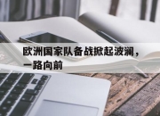 九游娱乐官方平台-欧洲国家队备战掀起波澜，一路向前的简单介绍
